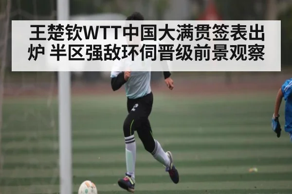 王楚钦WTT中国大满贯签表出炉 半区强敌环伺晋级前景观察